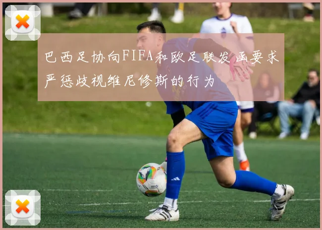 巴西足协向FIFA和欧足联发函要求严惩歧视维尼修斯的行为