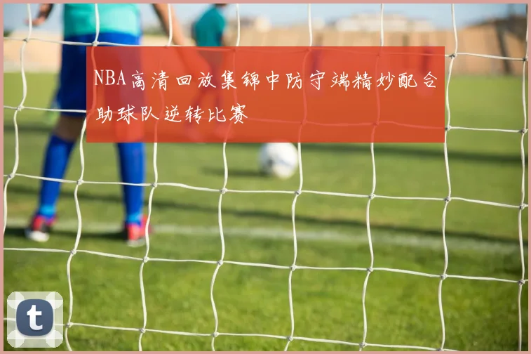 NBA高清回放集锦中防守端精妙配合助球队逆转比赛