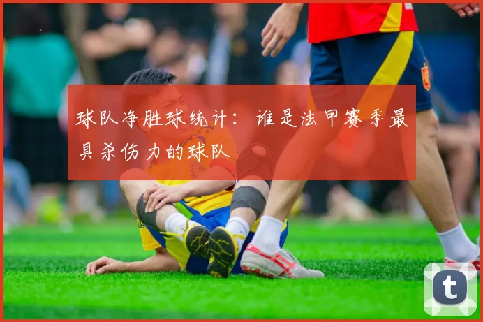 球队净胜球统计：谁是法甲赛季最具杀伤力的球队