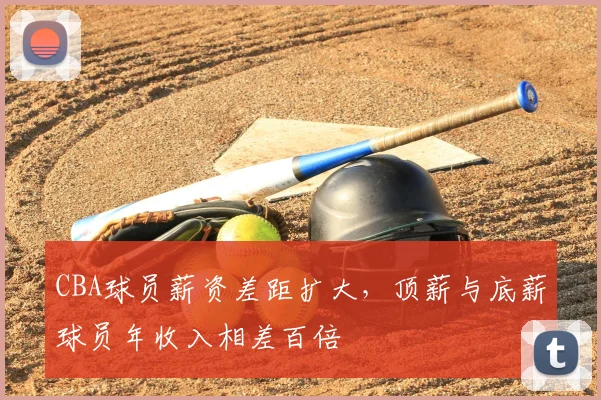 CBA球员薪资差距扩大，顶薪与底薪球员年收入相差百倍