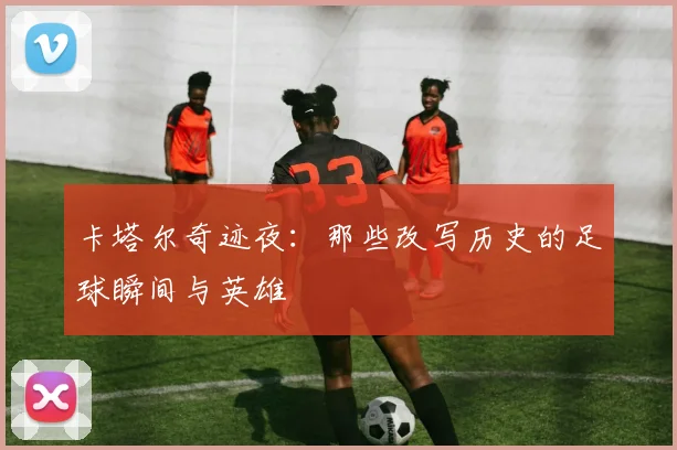 卡塔尔奇迹夜:那些改写历史的足球瞬间与英雄