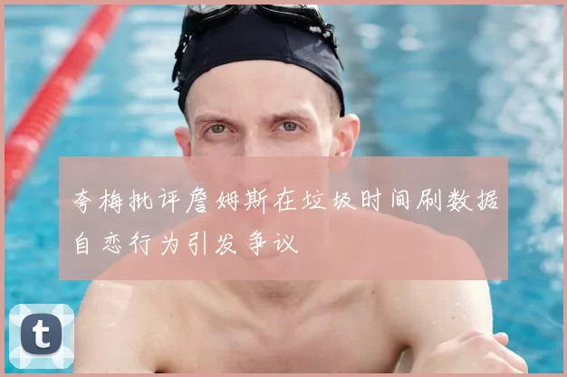 夸梅批评詹姆斯在垃圾时间刷数据自恋行为引发争议