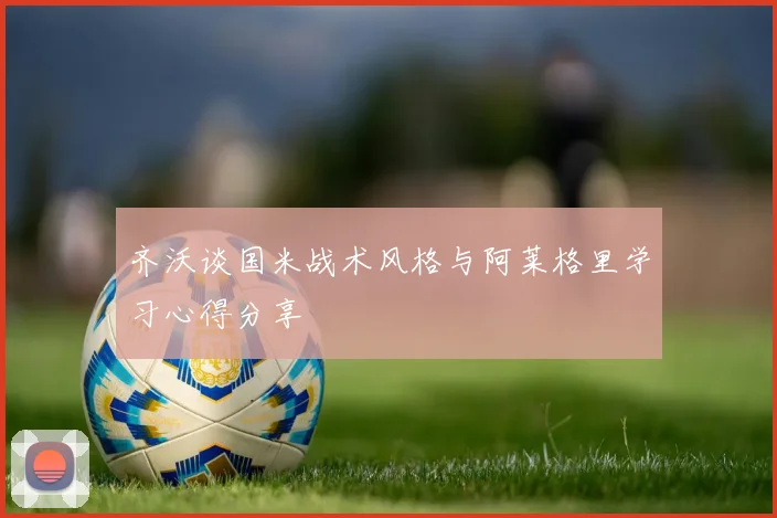 齐沃谈国米战术风格与阿莱格里学习心得分享