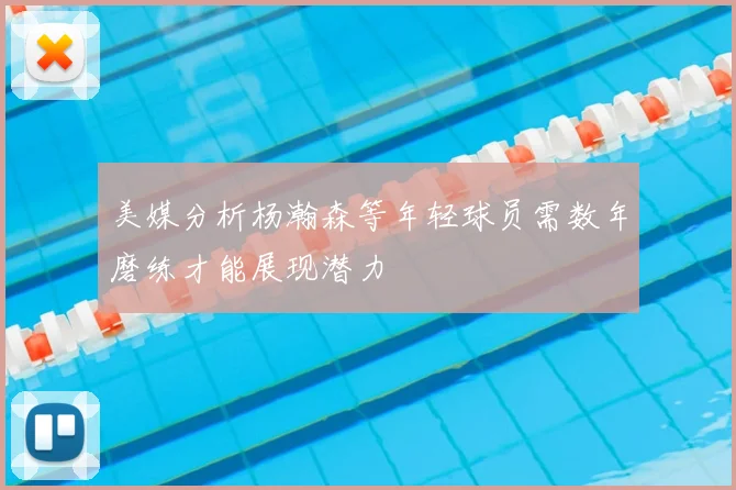 美媒分析杨瀚森等年轻球员需数年磨练才能展现潜力