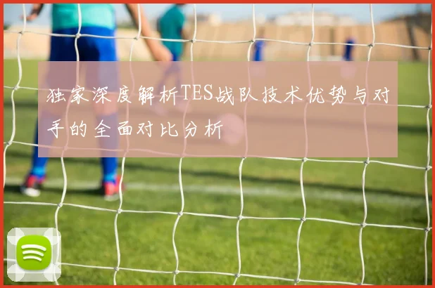 独家深度解析TES战队技术优势与对手的全面对比分析