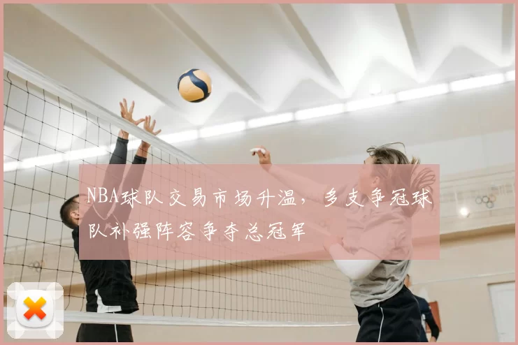 NBA球队交易市场升温，多支争冠球队补强阵容争夺总冠军