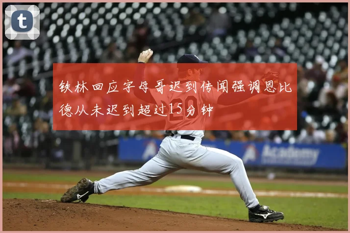铁林回应字母哥迟到传闻强调恩比德从未迟到超过15分钟