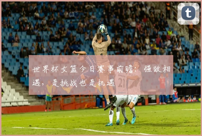 世界杯女篮今日赛事前瞻：强敌相遇，是挑战也是机遇
