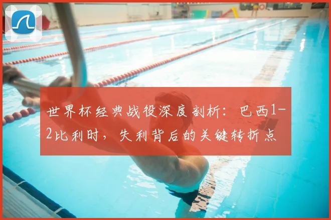 世界杯经典战役深度剖析：巴西1-2比利时，失利背后的关键转折点