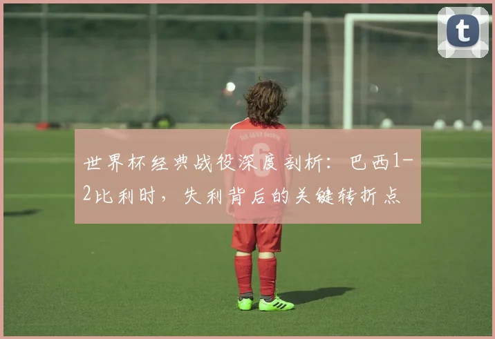 世界杯经典战役深度剖析：巴西1-2比利时，失利背后的关键转折点