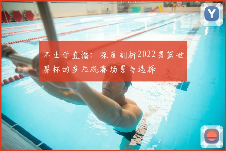 不止于直播:深度剖析2022男篮世界杯的多元观赛场景与选择
