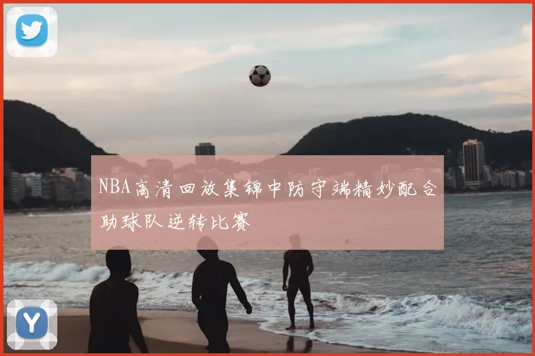 NBA高清回放集锦中防守端精妙配合助球队逆转比赛