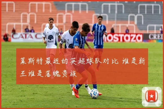 莱斯特最近的英超球队对比 谁是新王谁是落魄贵族