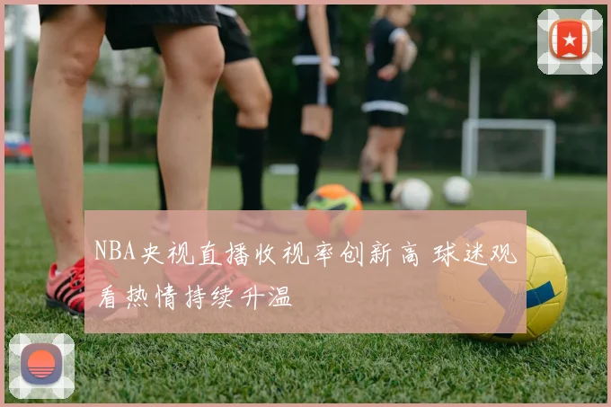NBA央视直播收视率创新高 球迷观看热情持续升温