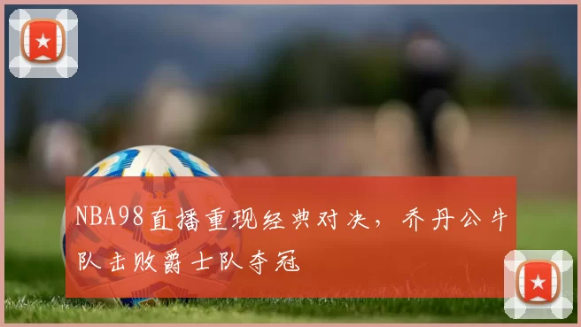 NBA98直播重现经典对决，乔丹公牛队击败爵士队夺冠