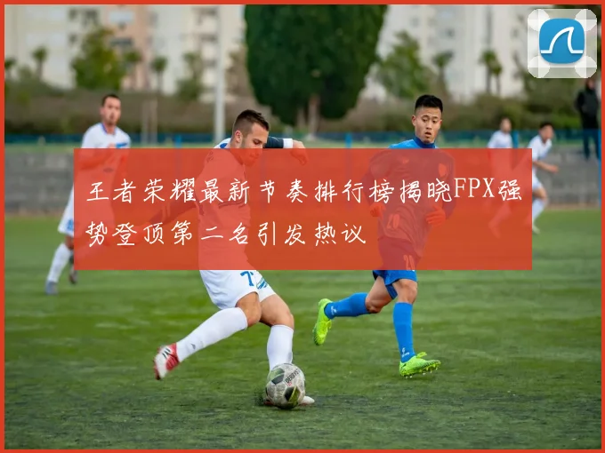 王者荣耀最新节奏排行榜揭晓FPX强势登顶第二名引发热议