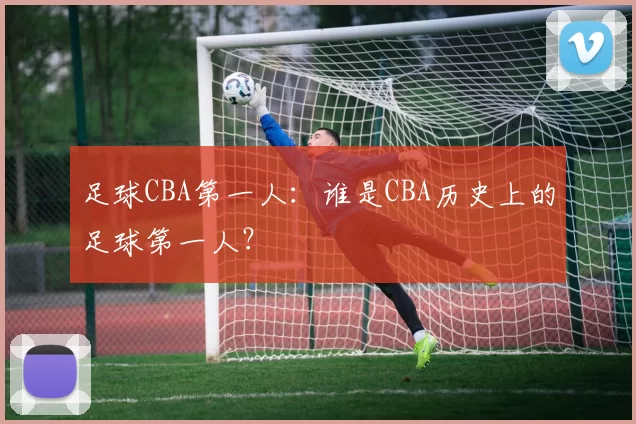 足球CBA第一人：谁是CBA历史上的足球第一人？